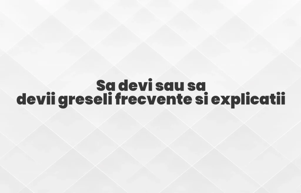 Sa devi sau sa devii greseli frecvente si explicatii